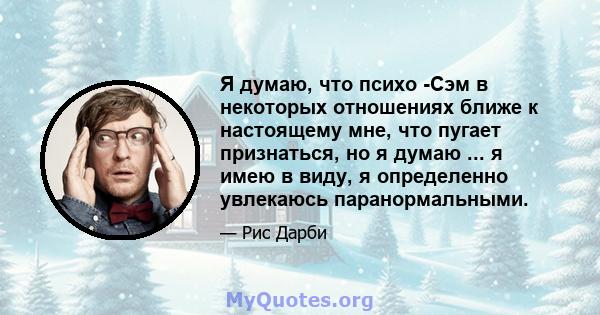 Я думаю, что психо -Сэм в некоторых отношениях ближе к настоящему мне, что пугает признаться, но я думаю ... я имею в виду, я определенно увлекаюсь паранормальными.