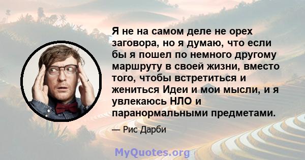 Я не на самом деле не орех заговора, но я думаю, что если бы я пошел по немного другому маршруту в своей жизни, вместо того, чтобы встретиться и жениться Идеи и мои мысли, и я увлекаюсь НЛО и паранормальными предметами.