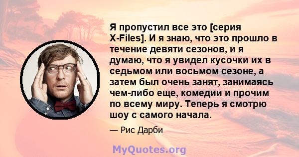 Я пропустил все это [серия X-Files]. И я знаю, что это прошло в течение девяти сезонов, и я думаю, что я увидел кусочки их в седьмом или восьмом сезоне, а затем был очень занят, занимаясь чем-либо еще, комедии и прочим