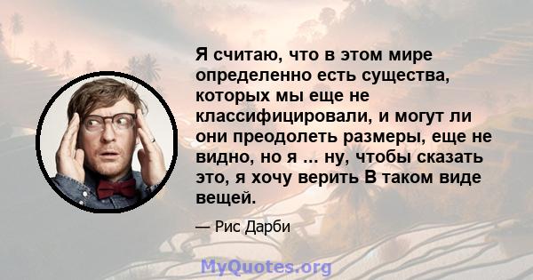 Я считаю, что в этом мире определенно есть существа, которых мы еще не классифицировали, и могут ли они преодолеть размеры, еще не видно, но я ... ну, чтобы сказать это, я хочу верить В таком виде вещей.