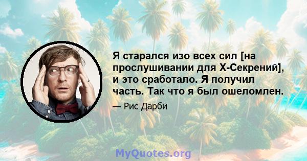 Я старался изо всех сил [на прослушивании для X-Секрений], и это сработало. Я получил часть. Так что я был ошеломлен.