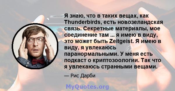 Я знаю, что в таких вещах, как Thunderbirds, есть новозеландская связь. Секретные материалы, мое соединение там ... я имею в виду, это может быть Zeitgeist. Я имею в виду, я увлекаюсь паранормальными. У меня есть