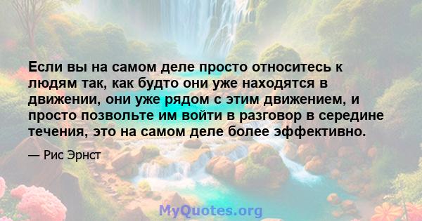 Если вы на самом деле просто относитесь к людям так, как будто они уже находятся в движении, они уже рядом с этим движением, и просто позвольте им войти в разговор в середине течения, это на самом деле более эффективно.