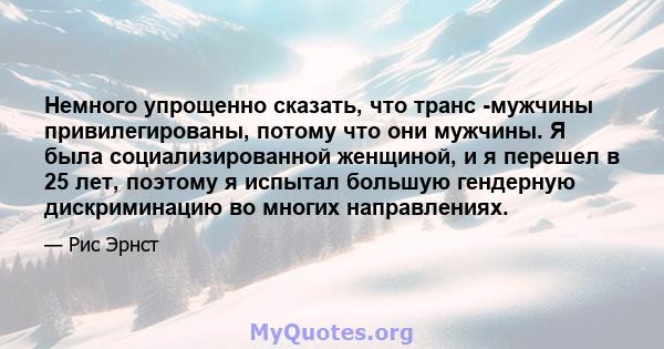 Немного упрощенно сказать, что транс -мужчины привилегированы, потому что они мужчины. Я была социализированной женщиной, и я перешел в 25 лет, поэтому я испытал большую гендерную дискриминацию во многих направлениях.