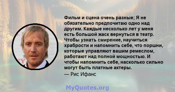 Фильм и сцена очень разные; Я не обязательно предпочитаю одно над другим. Каждые несколько лет у меня есть большой жаск вернуться в театр. Чтобы узнать смирение, научиться храбрости и напомнить себе, что поршни, которые 