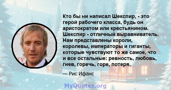 Кто бы ни написал Шекспир, - это герой рабочего класса, будь он аристократом или крестьянином. Шекспир - отличный выравниватель. Нам представлены короли, королевы, императоры и гиганты, которые чувствуют то же самое,