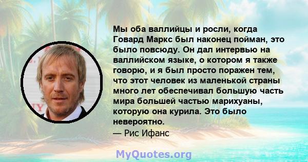 Мы оба валлийцы и росли, когда Говард Маркс был наконец пойман, это было повсюду. Он дал интервью на валлийском языке, о котором я также говорю, и я был просто поражен тем, что этот человек из маленькой страны много лет 