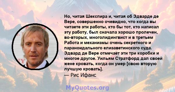 Но, читая Шекспира и, читая об Эдварде де Вере, совершенно очевидно, что когда вы читаете эти работы, кто бы тот, кто написал эту работу, был сначала хорошо пролечен, во-вторых, многолидингвист и в третьем Работа и