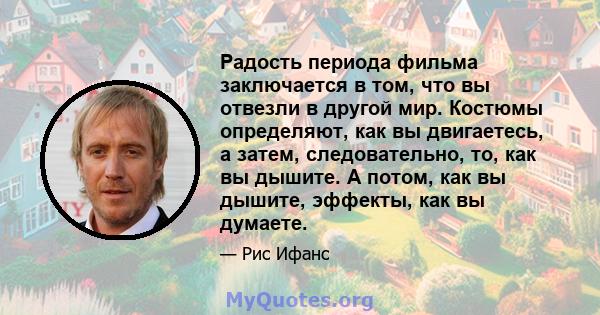 Радость периода фильма заключается в том, что вы отвезли в другой мир. Костюмы определяют, как вы двигаетесь, а затем, следовательно, то, как вы дышите. А потом, как вы дышите, эффекты, как вы думаете.