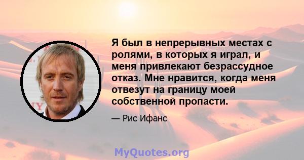 Я был в непрерывных местах с ролями, в которых я играл, и меня привлекают безрассудное отказ. Мне нравится, когда меня отвезут на границу моей собственной пропасти.