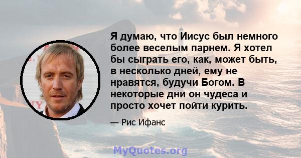 Я думаю, что Иисус был немного более веселым парнем. Я хотел бы сыграть его, как, может быть, в несколько дней, ему не нравятся, будучи Богом. В некоторые дни он чудеса и просто хочет пойти курить.