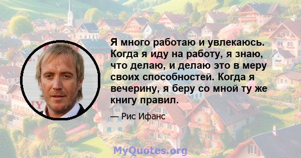 Я много работаю и увлекаюсь. Когда я иду на работу, я знаю, что делаю, и делаю это в меру своих способностей. Когда я вечерину, я беру со мной ту же книгу правил.