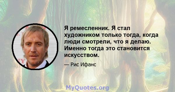 Я ремесленник. Я стал художником только тогда, когда люди смотрели, что я делаю. Именно тогда это становится искусством.