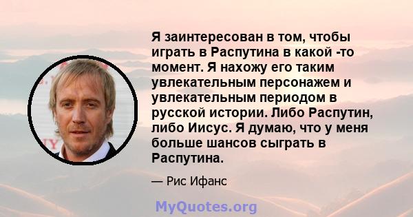 Я заинтересован в том, чтобы играть в Распутина в какой -то момент. Я нахожу его таким увлекательным персонажем и увлекательным периодом в русской истории. Либо Распутин, либо Иисус. Я думаю, что у меня больше шансов