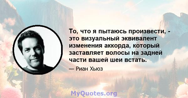 То, что я пытаюсь произвести, - это визуальный эквивалент изменения аккорда, который заставляет волосы на задней части вашей шеи встать.