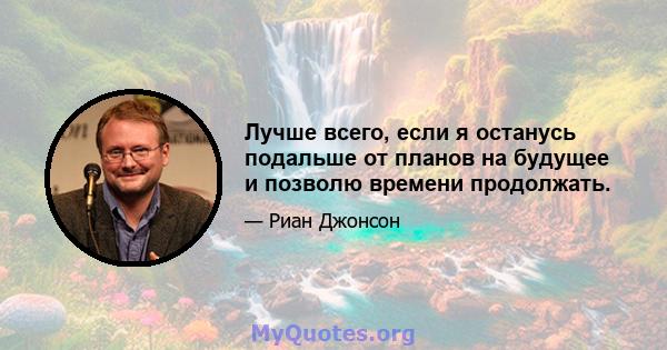 Лучше всего, если я останусь подальше от планов на будущее и позволю времени продолжать.