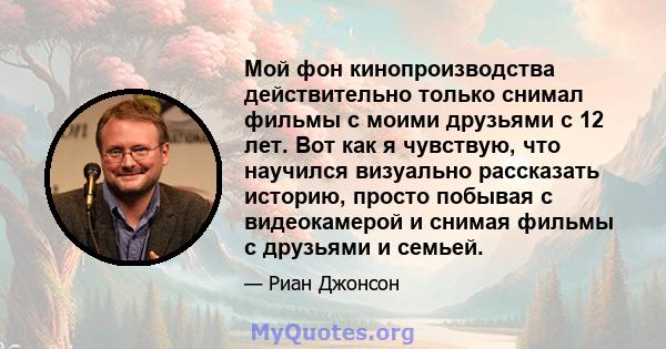 Мой фон кинопроизводства действительно только снимал фильмы с моими друзьями с 12 лет. Вот как я чувствую, что научился визуально рассказать историю, просто побывая с видеокамерой и снимая фильмы с друзьями и семьей.