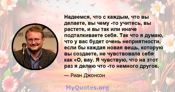 Надеемся, что с каждым, что вы делаете, вы чему -то учитесь, вы растете, и вы так или иначе подталкиваете себя. Так что я думаю, что у вас будет очень неприятности, если бы каждая новая вещь, которую вы создаете, не