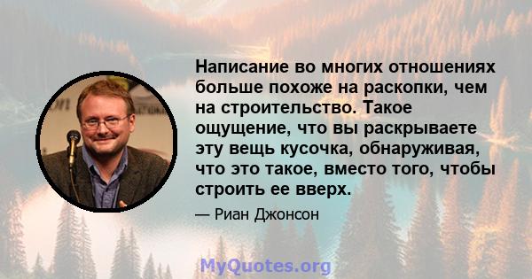 Написание во многих отношениях больше похоже на раскопки, чем на строительство. Такое ощущение, что вы раскрываете эту вещь кусочка, обнаруживая, что это такое, вместо того, чтобы строить ее вверх.