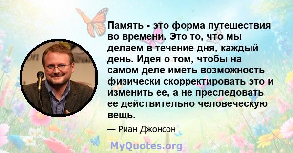 Память - это форма путешествия во времени. Это то, что мы делаем в течение дня, каждый день. Идея о том, чтобы на самом деле иметь возможность физически скорректировать это и изменить ее, а не преследовать ее