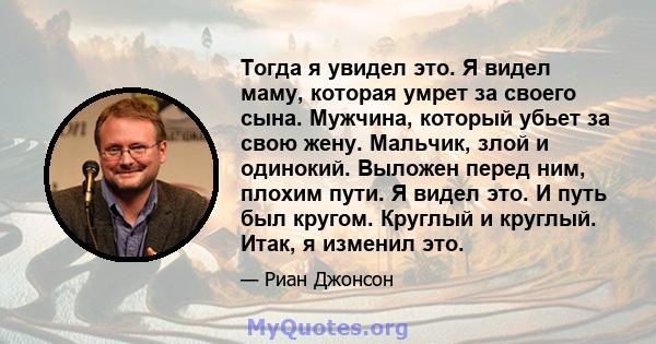 Тогда я увидел это. Я видел маму, которая умрет за своего сына. Мужчина, который убьет за свою жену. Мальчик, злой и одинокий. Выложен перед ним, плохим пути. Я видел это. И путь был кругом. Круглый и круглый. Итак, я