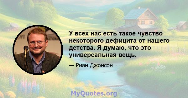 У всех нас есть такое чувство некоторого дефицита от нашего детства. Я думаю, что это универсальная вещь.