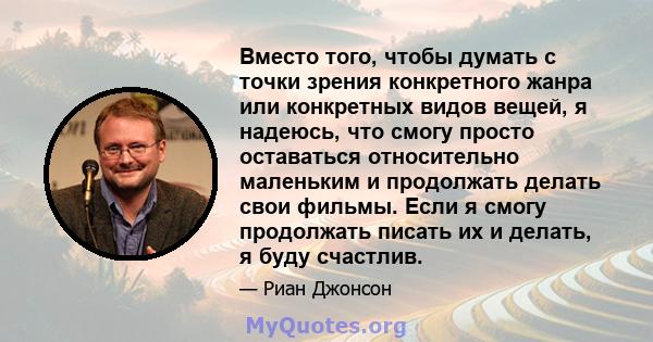 Вместо того, чтобы думать с точки зрения конкретного жанра или конкретных видов вещей, я надеюсь, что смогу просто оставаться относительно маленьким и продолжать делать свои фильмы. Если я смогу продолжать писать их и