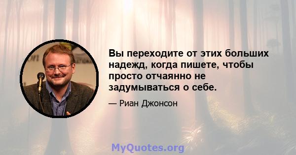 Вы переходите от этих больших надежд, когда пишете, чтобы просто отчаянно не задумываться о себе.