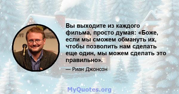 Вы выходите из каждого фильма, просто думая: «Боже, если мы сможем обмануть их, чтобы позволить нам сделать еще один, мы можем сделать это правильно».