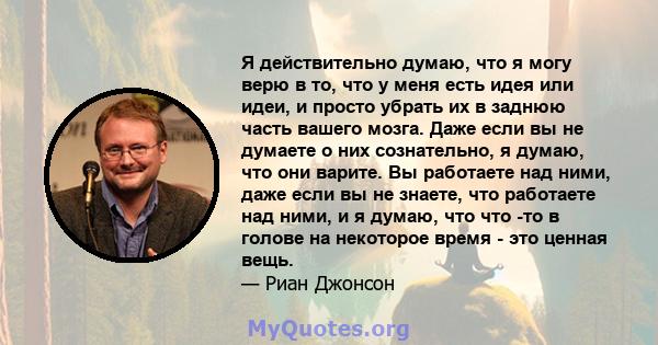 Я действительно думаю, что я могу верю в то, что у меня есть идея или идеи, и просто убрать их в заднюю часть вашего мозга. Даже если вы не думаете о них сознательно, я думаю, что они варите. Вы работаете над ними, даже 