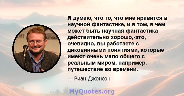 Я думаю, что то, что мне нравится в научной фантастике, и в том, в чем может быть научная фантастика действительно хорошо,-это, очевидно, вы работаете с диковинными понятиями, которые имеют очень мало общего с реальным