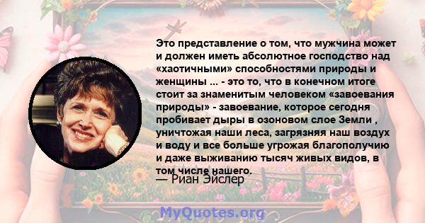 Это представление о том, что мужчина может и должен иметь абсолютное господство над «хаотичными» способностями природы и женщины ... - это то, что в конечном итоге стоит за знаменитым человеком «завоевания природы» -