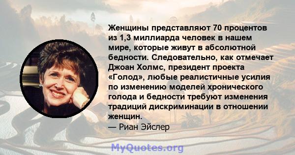 Женщины представляют 70 процентов из 1,3 миллиарда человек в нашем мире, которые живут в абсолютной бедности. Следовательно, как отмечает Джоан Холмс, президент проекта «Голод», любые реалистичные усилия по изменению