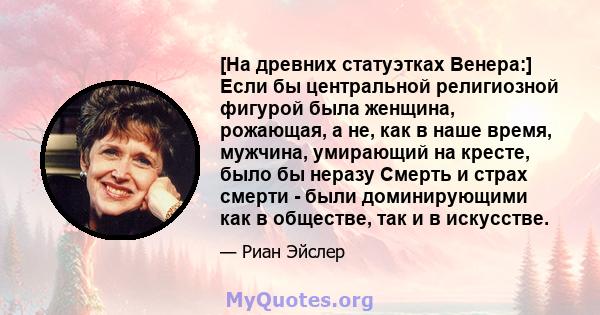 [На древних статуэтках Венера:] Если бы центральной религиозной фигурой была женщина, рожающая, а не, как в наше время, мужчина, умирающий на кресте, было бы неразу Смерть и страх смерти - были доминирующими как в