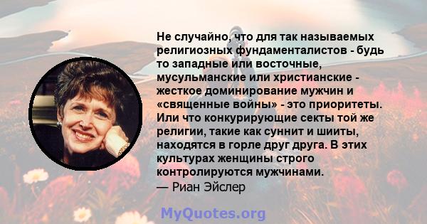 Не случайно, что для так называемых религиозных фундаменталистов - будь то западные или восточные, мусульманские или христианские - жесткое доминирование мужчин и «священные войны» - это приоритеты. Или что