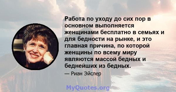 Работа по уходу до сих пор в основном выполняется женщинами бесплатно в семьях и для бедности на рынке, и это главная причина, по которой женщины по всему миру являются массой бедных и беднейших из бедных.