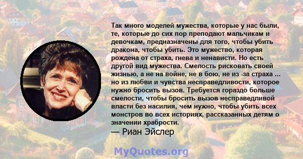 Так много моделей мужества, которые у нас были, те, которые до сих пор преподают мальчикам и девочкам, предназначены для того, чтобы убить дракона, чтобы убить. Это мужество, которая рождена от страха, гнева и