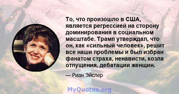 То, что произошло в США, является регрессией на сторону доминирования в социальном масштабе. Трамп утверждал, что он, как «сильный человек», решит все наши проблемы и был избран фанатом страха, ненависти, козла