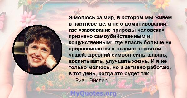 Я молюсь за мир, в котором мы живем в партнерстве, а не о доминировании; где «завоевание природы человека» признано самоубийственным и кощунственным; где власть больше не приравнивается к лезвию, а святой чашей: древний 