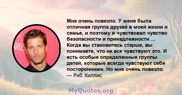 Мне очень повезло. У меня была отличная группа друзей в моей жизни и семье, и поэтому я чувствовал чувство безопасности и принадлежности ... Когда вы становитесь старше, вы понимаете, что не все чувствуют это. И есть