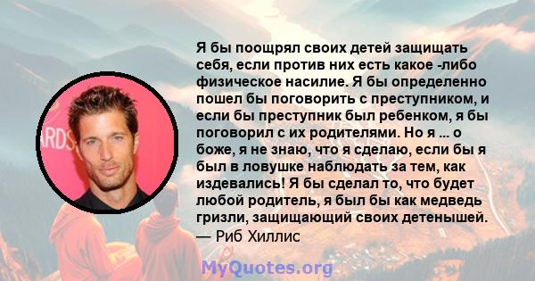 Я бы поощрял своих детей защищать себя, если против них есть какое -либо физическое насилие. Я бы определенно пошел бы поговорить с преступником, и если бы преступник был ребенком, я бы поговорил с их родителями. Но я