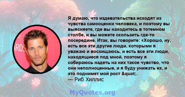 Я думаю, что издевательства исходят из чувства самооценки человека, и поэтому вы выясняете, где вы находитесь в тотемном столбе, и вы можете скользить где-то посередине. Итак, вы говорите: «Хорошо, ну, есть все эти