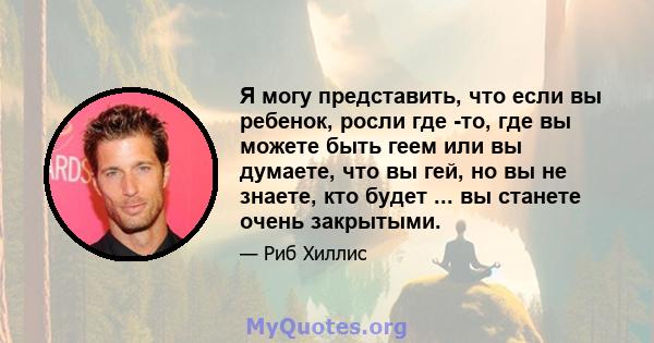 Я могу представить, что если вы ребенок, росли где -то, где вы можете быть геем или вы думаете, что вы гей, но вы не знаете, кто будет ... вы станете очень закрытыми.