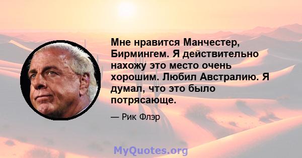 Мне нравится Манчестер, Бирмингем. Я действительно нахожу это место очень хорошим. Любил Австралию. Я думал, что это было потрясающе.