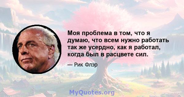 Моя проблема в том, что я думаю, что всем нужно работать так же усердно, как я работал, когда был в расцвете сил.