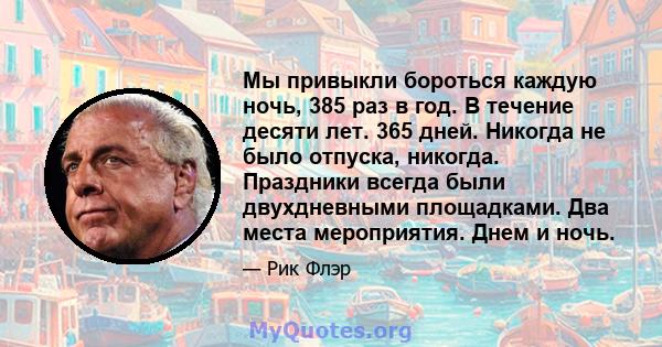 Мы привыкли бороться каждую ночь, 385 раз в год. В течение десяти лет. 365 дней. Никогда не было отпуска, никогда. Праздники всегда были двухдневными площадками. Два места мероприятия. Днем и ночь.