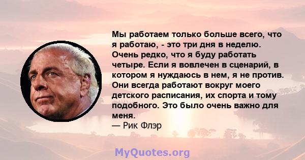 Мы работаем только больше всего, что я работаю, - это три дня в неделю. Очень редко, что я буду работать четыре. Если я вовлечен в сценарий, в котором я нуждаюсь в нем, я не против. Они всегда работают вокруг моего