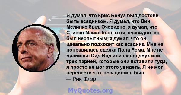 Я думал, что Крис Бенуа был достоин быть всадником. Я думал, что Дин Мелинко был. Очевидно, я думал, что Стивен Майкл был, хотя, очевидно, он был неопытным, я думал, что он идеально подходит как всадник. Мне не