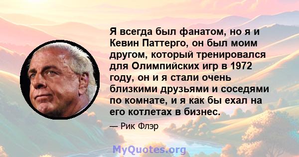 Я всегда был фанатом, но я и Кевин Паттерго, он был моим другом, который тренировался для Олимпийских игр в 1972 году, он и я стали очень близкими друзьями и соседями по комнате, и я как бы ехал на его котлетах в бизнес.