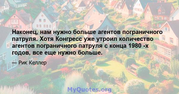 Наконец, нам нужно больше агентов пограничного патруля. Хотя Конгресс уже утроил количество агентов пограничного патруля с конца 1980 -х годов, все еще нужно больше.